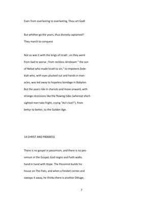 Even from everlasting to everlasting, Thou art Godl
But whither go the years, thus divinely captained?
They march to conquest
Not so was it with the kings of Israël ; on they went
from bad to worse ; from reckless Jéroboam " the son
of Nebat who made Israël to sin," to impotent Zede-
kiah who, with eyes plucked out and hands in man-
acles, was led away to hopeless bondage in Babylon.
But the years ride in chariots and move onward, with
strange récessions like the flowing tides (whereat short-
sighted men take fright, crying "AU's lost!"), from
bettçr to better, to the Golden Age.
14 CHRIST AND PB06BESS
There is no gospel in pessimism, and there is no pes-
simism in the GospeL God reigns and Faith walks
hand in hand with Hope. The Pessimist builds his
house on The Flats, and when a fresbet cornes and
sweeps it away, he thinks there is another Déluge;
7
 