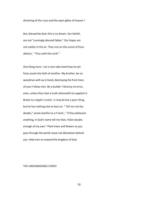 dreaining of the cross and the open gâtes of heaven !
But, blessed be God, this is no dream. Our beliefs
are not "cunningly devised fables." Our hopes are
not castles in the air. They rest on the surest of foun-
dations, '' Thus saith the Lord! "
One thing more : Let a man take heed how he wil-
fuUy assails the faith of another. My brother, be no
woodman with ax in hand, destroying the fruit-trees
of your f ellow men. Be a builder ! Destroy no error,
even, unless thou hast a truth wherewith to supplant it.
Break no cripple's crutch ; it may be but a poor thing,
but he has nothing else to lean on. " Tell me not thy
doubts," wrote Goethe to a f riend ; " if thou believest
anything, in God's name tell me that; I hâve doubts
enough of my own." Plant trees and flowers as you
pass through the world; leave not désolation behind
you. Help men on toward the kingdom of God.
THE UNCHANGEABLE CHRIST
70
 