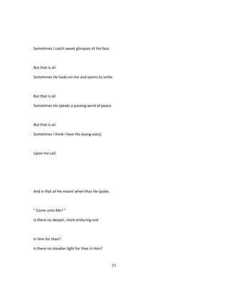 Sometimes I catch sweet glimpses of His face.
But that is ail.
Sometimes He looks on me and seems to smile.
But that is ail.
Sometimes He speaks a passing word of peace.
But that is ail.
Sometimes I think I hear His loving voice,
Upon me call.
And is that ail He meant when thus He spoke,
" Come unto Me? "
Is there no deeper, more enduring rest
In Him for thee?
Is there no steadier light for thee in Him?
71
 