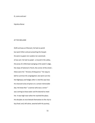 O, come and see!
Hqratius Bonar
AT THE WELLSIDE
OUR Lord was an îtînerant; He had no parish
but went hither and yon preaching the Gospel.
He wore no gown nor surplice nor canonicals
of any sort. He had no pulpit : a mound in the valley,
the prow of a little boat swinging at the water's edge,
the steps of Solomon's Porch, the corner of the street ;
thèse were His " thrones of éloquence." He rang no
bell to summon His congrégation, but went out into
the hîghways and hedges after it. And this was how
He chanced to be at Sychar on a certain mémorable
day. He knew that " a woman who was a sinner "
was coming to draw water and He desired to meet
her. It was high noon when He reached the place;
His disciples at once betook themselves to the city to
buy food; and, left alone, wearied with His joumey,
72
 
