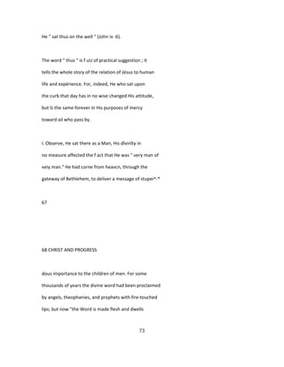 He " sat thus on the well " (John iv :6).
The word " thus " is f uU of practical suggestion ; it
tells the whole story of the relation of Jésus to human
life and expérience. For, indeed, He who sat upon
the curb that day has in no wise changed His attitude,
but îs the same forever in His purposes of mercy
toward ail who pass by.
I. Observe, He sat there as a Man, His dîvinîty in
no measure affected the f act that He was " very man of
veiy man." He had corne from heavcn, through the
gateway of Bethlehem, to deliver a message of stupei^-*
67
68 CHRIST AND PROGRESS
dous importance to the children of men. For some
thousands of years the divine word had been proclaimed
by angels, theophanies, and prophets with fire-touched
lips; but now "the Word is made flesh and dwells
73
 