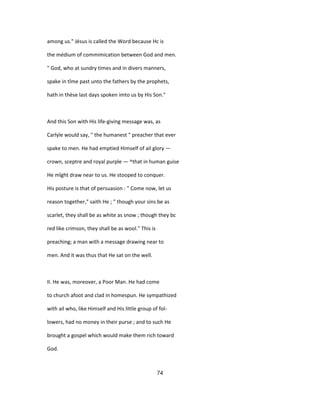 among us." Jésus is called the Word because Hc is
the médium of commimication between God and men.
" God, who at sundry times and in divers manners,
spake in tîme past unto the fathers by the prophets,
hath in thèse last days spoken imto us by His Son."
And this Son with His life-giving message was, as
Carlyle would say, " the humanest " preacher that ever
spake to men. He had emptied Himself of ail glory —
crown, sceptre and royal purple — ^that in human guise
He mîght draw near to us. He stooped to conquer.
His posture is that of persuasion : " Come now, let us
reason together," saith He ; " though your sins be as
scarlet, they shall be as white as snow ; though they bc
red like crimson, they shall be as wool." This is
preaching; a man with a message drawing near to
men. And it was thus that He sat on the well.
II. He was, moreover, a Poor Man. He had come
to church afoot and clad in homespun. He sympathized
with ail who, like Himself and His little group of fol-
lowers, had no money in their purse ; and to such He
brought a gospel which would make them rich toward
God.
74
 