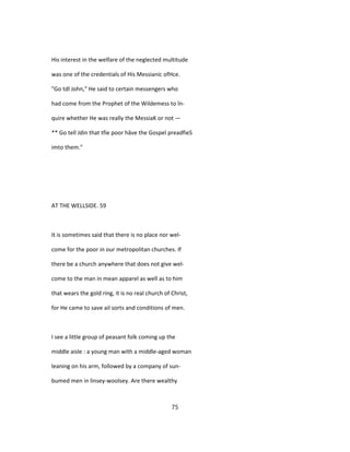 His interest in the welfare of the neglected multitude
was one of the credentials of His Messianic ofHce.
"Go tdl John," He said to certain messengers who
had come from the Prophet of the Wildemess to în-
quire whether He was really the MessiaK or not —
** Go tell Jdin that tfie poor hâve the Gospel preadfieS
imto them."
AT THE WELLSIDE. 59
It is sometimes said that there is no place nor wel-
come for the poor in our metropolitan churches. If
there be a church anywhere that does not give wel-
come to the man in mean apparel as well as to him
that wears the gold ring, it is no real church of Christ,
for He came to save ail sorts and conditions of men.
I see a little group of peasant folk coming up the
middle aisle : a young man with a middle-aged woman
leaning on his arm, followed by a company of sun-
bumed men in linsey-woolsey. Are there wealthy
75
 