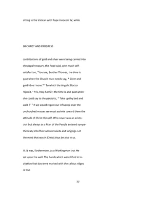 sitting in the Vatican with Pope Innocent IV, while
60 CHRIST AND PROGRESS
contributions of gold and silver were being carried into
the papal treasury, the Pope said, with much self-
satisfaction, "You see, Brother Thomas, the time is
past when the Church must needs say, * Silver and
gold hâve I none.'*' To which the Angelic Doctor
replied, " Yes, Holy Father, the time is also past when
she could say to the paralytic, * Take up thy bed and
walk ! ' " If we would regain our influence over the
unchurched masses we must assimie toward them the
attitude of Christ Himself, Who never was an aristo-
crat but always as a Man of the People entered sympa-
thetically into their utmost needs and longings. Let
the mind that was in Christ Jésus be also in us.
III. It was, furthermore, as a Workingman that He
sat upon the well. The hands which were lifted in in-
vitation that day were marked with the callous ridges
of toil.
77
 