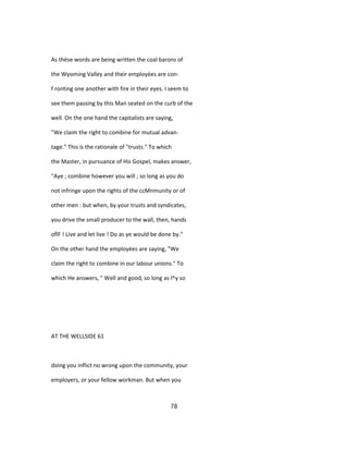As thèse words are being written the coal barons of
the Wyoming Valley and their employées are con-
f ronting one another with fire in their eyes. I seem to
see them passing by this Man seated on the curb of the
well. On the one hand the capitalists are saying,
"We claim the right to combine for mutual advan-
tage." This is the rationale of "trusts." To which
the Master, in pursuance of His Gospel, makes answer,
"Aye ; combine however you will ; so long as you do
not infringe upon the rights of the ccMnmunity or of
other men : but when, by your trusts and syndicates,
you drive the small producer to the wall, then, hands
oflF ! Live and let live ! Do as ye would be done by."
On the other hand the employées are saying, "We
claim the right to combine in our labour unions." To
which He answers, " Well and good, so long as l^y so
AT THE WELLSIDE 61
doing you inflict no wrong upon the community, your
employers, or your fellow workman. But when you
78
 