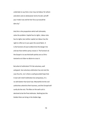 undertake to say that a man may not labour for whom
and when and on whatsoever terms he will, call oflf
your mobs! Live and let live! Do as ye would be
donc by."
And this is the proposition which will ultimately
solve the problem. Capital has its rights ; labour also
has its rights; but neither capital nor labour has the
right to inflict an in jury upon the social fabric. It
is the function of Law to détermine the danger line
and see that neither party crosses it. The function o£
the Gospel is to see that both parties are so Chris-
tianized as to hâve no désire to cross it.
But what of arbitration? If it be voluntary, well
and good : but voluntary arbitration has not met the
case thus far, nor is there a well-grounded hope that
it ever will. And if arbitration be compulsory, it is
no whit better than lynch law. Meanwhile let the civil
authorities attend to their business, and the Grospel will
surely do the rest. The Man on the well-curb is
destined to be the final arbitrator. Nothing but the
Golden Rule can bring in the Golden Age.
79
 