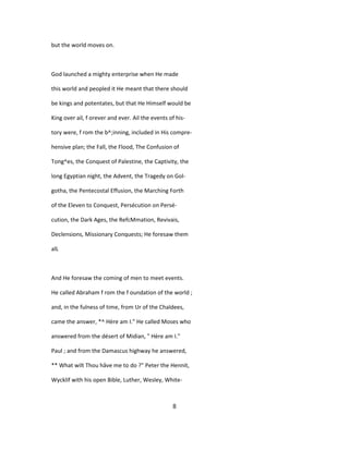 but the world moves on.
God launched a mighty enterprise when He made
this world and peopled it He meant that there should
be kings and potentates, but that He Himself would be
King over ail, f orever and ever. Ail the events of his-
tory were, f rom the b^;inning, included in His compre-
hensive plan; the Fall, the Flood, The Confusion of
Tong^es, the Conquest of Palestine, the Captivity, the
long Egyptian night, the Advent, the Tragedy on Gol-
gotha, the Pentecostal Effusion, the Marching Forth
of the Eleven to Conquest, Persécution on Persé-
cution, the Dark Ages, the RefcMmation, Revivais,
Declensions, Missionary Conquests; He foresaw them
alL
And He foresaw the coming of men to meet events.
He called Abraham f rom the f oundation of the world ;
and, in the fulness of time, from Ur of the Chaldees,
came the answer, *^ Hère am I." He called Moses who
answered from the désert of Midian, " Hère am I."
Paul ; and from the Damascus highway he answered,
** What wilt Thou hâve me to do ?" Peter the Hennit,
Wycklif with his open Bible, Luther, Wesley, White-
8
 