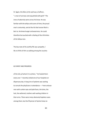 IV. Again, this Man at the well was a Sufferer,
" a man of sorrows and acquaînted with grief." The
Unes of adversity were across His brow. He was
familiar with the whips and scoms of time, the proud
man's contumely, and ail the ills that human flesh is
beir to. He knew hunger and weariness. He could
therefore be touched with a feeling of the infirmities
of His fellow men.
The key-note of His earthly fife was sympathy. I
likc to thînk of Him as walking among the couches
62 CHRIST AND PROGRESS
of the sîck, pf whom ît is written, " He healed them
every one." I recently visited one of our hospitals on
dîspensary day. A long Une of patients was waiting
to consult the physîcians in attendance — ^men and wo-
men with sunken eyes and pale faces, the lame, the
hait, the withered, mothers with wailing children in
their arms. There were many obviously hopeless cases
among them; but the Physician of Sychar knew no
80
 