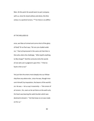 Man. At this point He would seem to part company
with us, since He stood solitary and alone, the One
sinless in a world of sinners. ** For there is no diflFer-
AT THE WELLSIDE 63
ence, we hâve ail sinned and corne short of the glory
of God/' Or as Paul says, "AU are con-cluded under
sin; " that is/imprisoned in the same cell. But hère is
One who utters the challenge, " Who layeth anything
to My charge?" And the centuries écho the words
of one who sat in judgment upon Him, " I find no
fault in Him at ail."
Yet just hère He enters more deeply into our fellow-
ship than any where else ; since He was, though inno-
cent Himself, by imputation, the bearer of the world's
sin. He was — let us say it reverently — ^the sinner of
ail sinners ; for, even as He sat there on the well-curb,
His heart was bearing the awful burden which was
destined to break it. " He that knew no sin was made
sin for us."
82
 