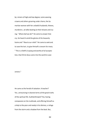 by: sinners of high and low degree; some wearing
crowns and others groaning under chains; the Sa-
maritan woman with her unlawful husbands; thieves,
murderers ; ail alike beating on their breasts and cry-
ing, " What shall we do?" He came to answer that
cry. He heard it amid the glories of His heavenly
home and " flew to our relief." He came to seek and
to save the lost ; to give Himself a ransom for many.
" This is a faithf ul saying and worthy of ail accepta-
tion, that Christ Jésus came into the world to save
sinners."
He came as the herald of salvation. A teacher?
Yes ; announcing in clearest terms ail the great truths
of the spiritual life. A philanthropist? Yes; having
compassion on the multitude, and offering Himself as
a help to the poor and needy in his distress, a refuge
from the storm and a shadow from the beat. But,
84
 
