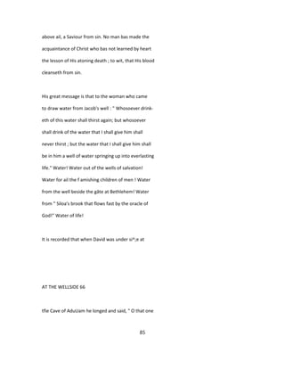 above ail, a Saviour from sin. No man bas made the
acquaintance of Christ who bas not learned by heart
the lesson of His atoning death ; to wit, that His blood
cleanseth from sin.
His great message is that to the woman who came
to draw water from Jacob's well : " Whosoever drink-
eth of this water shall thirst again; but whosoever
shall drink of the water that I shall give him shall
never thirst ; but the water that I shall give him shall
be in him a well of water springing up into everlasting
life." Water! Water out of the wells of salvation!
Water for ail the f amishing children of men ! Water
from the well beside the gâte at Bethlehem! Water
from " Siloa's brook that flows fast by the oracle of
God!" Water of life!
It is recorded that when David was under si^;e at
AT THE WELLSIDE 66
tfie Cave of AduUam he longed and said, " O that one
85
 
