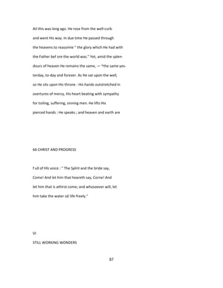 Ail this was long ago. He rose from the well-curb
and went His way. In due time He passed through
the heavens to reassimie " the glory which He had with
the Father bef ore the world was." Yet, amid the splen-
dours of heaven He remains the same, — ^the same yes-
terday, to-day and forever. As He sat upon the well,
so He sits upon His throne : His hands outstretched in
overtures of mercy, His heart beating with sympathy
for toiling, suffering, sinning men. He lifts His
pierced hands : He speaks ; and heaven and earth are
66 CHRIST AND PROGRESS
f ull of Hîs voice : " The Spîrit and the bride say,
Come! And let him that heareth say, Corne! And
let him that is athirst come; and whosoever will, let
him take the water o£ life freely."
VI
STILL WORKING WONDERS
87
 