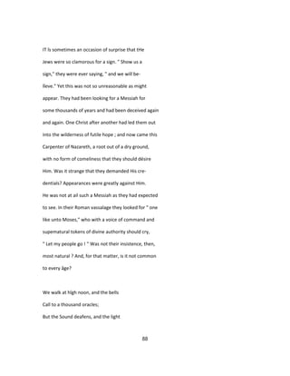 IT îs sometimes an occasion of surprise that tHe
Jews were so clamorous for a sign. " Show us a
sign," they were ever saying, " and we will be-
lîeve." Yet this was not so unreasonable as might
appear. They had been looking for a Messiah for
some thousands of years and had been deceived again
and again. One Christ after another had led them out
into the wilderness of futile hope ; and now came this
Carpenter of Nazareth, a root out of a dry ground,
with no form of comeliness that they should désire
Him. Was it strange that they demanded His cre-
dentials? Appearances were greatly against Him.
He was not at ail such a Messiah as they had expected
to see. In their Roman vassalage they looked for " one
like unto Moses," who with a voice of command and
supematural tokens of divine authority should cry,
" Let my people go ! " Was not their insistence, then,
most natural ? And, for that matter, is it not common
to every âge?
We walk at hîgh noon, and the bells
Call to a thousand oracles;
But the Sound deafens, and the light
88
 