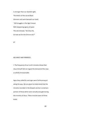 Is stronger than our dazzled sight;
The letters of the sacred Bock
Glimmer and swim beneath our look}
' Still struggles in the Age's breast
With deepening agony of quest
The old entreaty: "Art thou He,
Or look we for the Christ to bc?"
67
68 CHRIST AND PR06RESS
I. The frequency of our Lord's miracles shows that
Jésus Himself did not regard the demand of the Jews
as wholly tinreasonable.
Signs they called for and signs were forthcoming ail
along the way. We are given to imderstand that the
miracles recorded in the Gospels are but a small pro-
portion of those which were actually wrought during
the ministry of Jésus. Thèse miracles were of three
kinds:
89
 