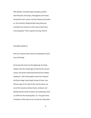 field, Moody: and thèse kings of progress, greater
than Pharaohs and Caesars, Plantagenets and Tudors,
answered to their names, met their destiny and moved
on. The minstrels, lifting the bîrth-song, hâve ever
overtaken the moumers on their way to God's Acre.
Is the king dead ? Then, long live the king ! And He
THE KING IS DEAD 15
that sits in heaven looks calmly on awaiting the restitu-
tion of ail things.
He foresaw the end f rom the beginning. He calmly
viewed, from the remote âges of eternity the consum-
mation, the portent which blanched the face of Nebu-
chadnezz^r. Call in the prophet and let him interpret
the Great Image; head of gold, breast of silver, loins
of brass, legs of iron, feet of clay. See the Stone, eut
out of the mountain without hands, smiting it; and
behold how the winds of heaven are scattering its dust
as chaff from the threshing-floor. So " the giant forms
of empire on their way to ruin, one by one, they tower
9
 