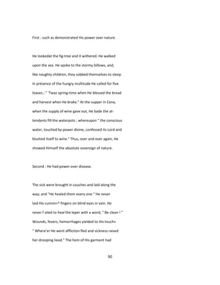 First : such as demonstrated His power over nature.
He lookedat the fig-tree and it withered. He walked
upon the sea. He spoke to the stormy billows, and,
like naughty children, they sobbed themselves to sleep.
In présence of the hungry multitude He called for five
loaves ; " 'Twas spring-time when He blessed the bread
and harvest when He brake." At the supper in Cana,
when the supply of wine gave out, He bade the at-
tendants fill the waterpots ; whereupon " the conscious
water, touched by power divine, confessed its Lord and
blushed itself to wine." Thus, over and over again, He
showed Himself the absolute sovereign of nature.
Second : He had power over disease.
The sick were brought in couches and laid along the
way; and "He healed them every one." He never
laid His cunnin<^ fingers on blind eyes in vain. He
never f ailed to heal the leper with a word, " Be clean ! "
Wounds, fevers, hemorrhages yielded to His touch«
" Where'er He went affliction fled and sickness raised
her drooping liead." The hem of His garment had
90
 