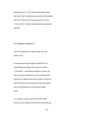 healing virtue in it. At His command paralytics stood
upon theîr f eet ; and demonîacs sat before Him dotfaed
and in their right mind. At the open grave He cried,
" Come f orth I " and the sheeted dead came groping to
the light
STILL WORKING WONDERS 69
Third: He manifestée! a singular power over the
soûls of men.
As He passed through the gâte of Capernaum He
saîd to Matthew sitting at the receipt of customs,
" FoUow Me ; " and without hésitation or demur the
man rose up and followed Him. As He walked by the
lakeshore He addressed the same words to a group of
fishermen who were mending their nets and straight-
way they followed Him as if drawn by invisible
cords.
It is common, in some quarters wherè the super-
natural is set at nought, to attribute this extraordinary
91
 