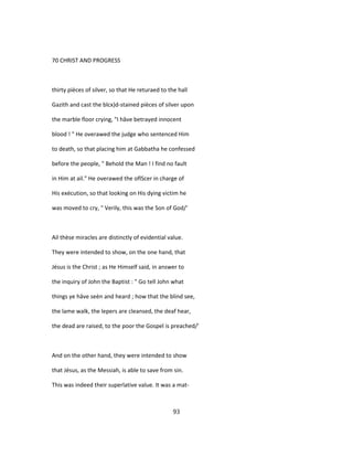 70 CHRIST AND PROGRESS
thirty pièces of silver, so that He returaed to the hall
Gazith and cast the blcx)d-stained pièces of silver upon
the marble floor crying, "I hâve betrayed innocent
blood ! " He overawed the judge who sentenced Him
to death, so that placing him at Gabbatha he confessed
before the people, " Behold the Man ! I find no fault
in Him at ail." He overawed the oflScer in charge of
His exécution, so that looking on His dying victim he
was moved to cry, " Verily, this was the Son of God/'
Ail thèse miracles are distinctly of evidential value.
They were intended to show, on the one hand, that
Jésus is the Christ ; as He Himself said, in answer to
the inquiry of John the Baptist : " Go tell John what
things ye hâve seèn and heard ; how that the blind see,
the lame walk, the lepers are cleansed, the deaf hear,
the dead are raised, to the poor the Gospel is preached/'
And on the other hand, they were intended to show
that Jésus, as the Messiah, is able to save from sin.
This was indeed their superlative value. It was a mat-
93
 