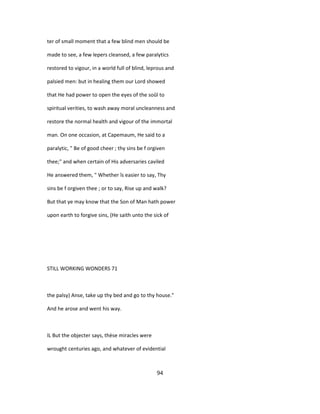 ter of small moment that a few blind men should be
made to see, a few lepers cleansed, a few paralytics
restored to vigour, in a world full of blind, leprous and
palsied men: but in healing them our Lord showed
that He had power to open the eyes of the soûl to
spiritual verities, to wash away moral uncleanness and
restore the normal health and vigour of the immortal
man. On one occasion, at Capemaum, He said to a
paralytic, " Be of good cheer ; thy sins be f orgiven
thee;" and when certain of His adversaries caviled
He answered them, " Whether îs easier to say, Thy
sins be f orgiven thee ; or to say, Rise up and walk?
But that ye may know that the Son of Man hath power
upon earth to forgive sins, (He saith unto the sick of
STILL WORKING WONDERS 71
the palsy) Anse, take up thy bed and go to thy house."
And he arose and went his way.
IL But the objecter says, thèse miracles were
wrought centuries ago, and whatever of evidential
94
 
