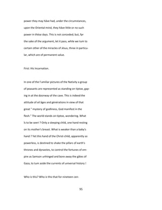 power they may hâve had, under the circumstances,
upon the Oriental mind, they hâve little or no such
power in thèse days. This is not conceded; but, fpr
the sake of the argument, let it pass, while we tum to
certain other of the miracles of Jésus, three in particu-
lar, which are of permanent value.
First: His Incarnation.
In one of the f amiliar pictures of the Nativity a group
of peasants are represented as standing on tiptoe, gap-
ing in at the doorway of the cave. This is indeed the
attitude of ail âges and générations in view of that
great " mystery of godliness, God manifest in the
flesh." The world stands on tiptoe, wondering. What
îs to be seeri ? Only a sleeping child, one hand resting
on its mother's breast. What is weaker than a baby's
hand ? Yet this hand of the Christ-child, apparently so
powerless, is destined to shake the pillars of earth's
thrones and dynasties, to control the fortunes of em-
pire as Samson unhinged and bore away the gâtes of
Gaza, to tum aside the currents of universal history !
Who is this? Who is this that for nineteen cen-
95
 