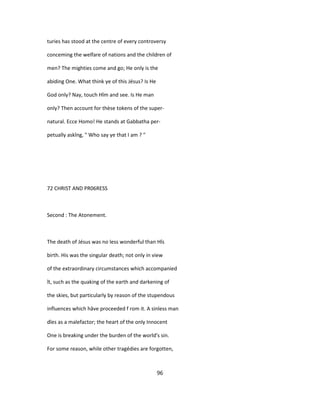 turies has stood at the centre of every controversy
conceming the welfare of nations and the children of
men? The mighties come and go; He only is the
abiding One. What think ye of this Jésus? Is He
God only? Nay, touch Hîm and see. Is He man
only? Then account for thèse tokens of the super-
natural. Ecce Homo! He stands at Gabbatha per-
petually askîng, " Who say ye that I am ? "
72 CHRIST AND PR06RESS
Second : The Atonement.
The death of Jésus was no less wonderful than Hîs
birth. His was the singular death; not only in view
of the extraordinary circumstances which accompanied
ît, such as the quaking of the earth and darkening of
the skies, but particularly by reason of the stupendous
influences which hâve proceeded f rom it. A sinless man
dîes as a malefactor; the heart of the only Innocent
One is breaking under the burden of the world's sin.
For some reason, while other tragédies are forgotten,
96
 
