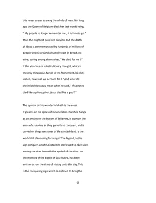 this never ceases to sway the mînds of men. Not long
ago the Queen of Belgium dîed ; her last words being,
" My people no longer remember me ; it is time to go."
Thus the mightiest pass înto oblivîon. But the death
of Jésus is commemorated by hundreds of millions of
people who sit around a humble feast of bread and
wine, saying among themselves, " He died for me ! "
If this vicarious or substitutionary thought, which is
the only miraculous factor in the Atonement, be elim-
inated, how shall we account for it? And what did
the infidel Rousseau mean when he said, " If Socrates
died like a philosopher, Jésus died like a god? "
The symbol of this wonderful death is the cross.
It gleams on the spires of innumerable churches, hangs
as an amulet on the bosom of believers, is wom on the
arms of crusaders as they go forth to conquest, and is
carved on the gravestones of the sainted dead. Is the
world still clamouring for a sign ? The legend, In this
sign conquer, which Constantine prof essed to hâve seen
among the stars beneath the symbol of the cfoss, on
the morning of the battle of Saxa Rubra, has been
written across the skies of history unto this day. This
is the conquering sign which is destined to bring the
97
 