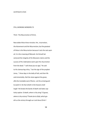 world back to God.
STILL WORKING WONDERS 73
Third : The Résurrection of Christ.
Now abide thèse three miracles: the , Incarnation,
the Atonement and the Résurrection, but the greatest
of thèse is the Résurrection because it sets the seal upon
ail. It is the crowning of Messiah. He Himself ad-
ventured the integrity of His Messianic claims and the
success of His redemptive work upon His résurrection
from the dead. " I will show you no sign,'' He said
to His clamouring critics, " but the sign of the prophet
Jonas ; " three days in the belly of hell, and then life
and immortality. Roll the stone against the grave;
afïix the inviolable seal of Rome ; set the armed guard
to watch it. He that sitteth in the heavens shall
laugh ! He breaks the bands of death and takes cap-
tivity captive. O death, where is thy sting ? O grave,
where is thy victory? Thanks be to Gk)d, which giv-
eth us the victory through our Lord Jésus Christ !
98
 