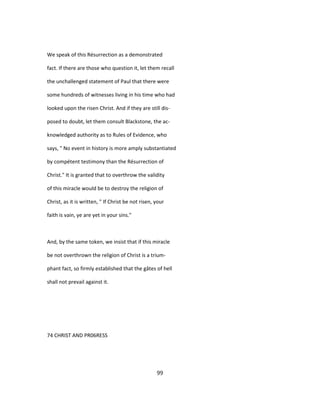 We speak of this Résurrection as a demonstrated
fact. If there are those who question it, let them recall
the unchallenged statement of Paul that there were
some hundreds of witnesses living in his time who had
looked upon the risen Christ. And if they are still dis-
posed to doubt, let them consult Blackstone, the ac-
knowledged authority as to Rules of Evidence, who
says, " No event in history is more amply substantiated
by compétent testimony than the Résurrection of
Christ." It is granted that to overthrow the validity
of this miracle would be to destroy the religion of
Christ, as it is written, " If Christ be not risen, your
faith is vain, ye are yet in your sins."
And, by the same token, we insist that if this miracle
be not overthrown the religion of Christ is a trium-
phant fact, so firmly established that the gâtes of hell
shall not prevail against it.
74 CHRIST AND PR06RESS
99
 