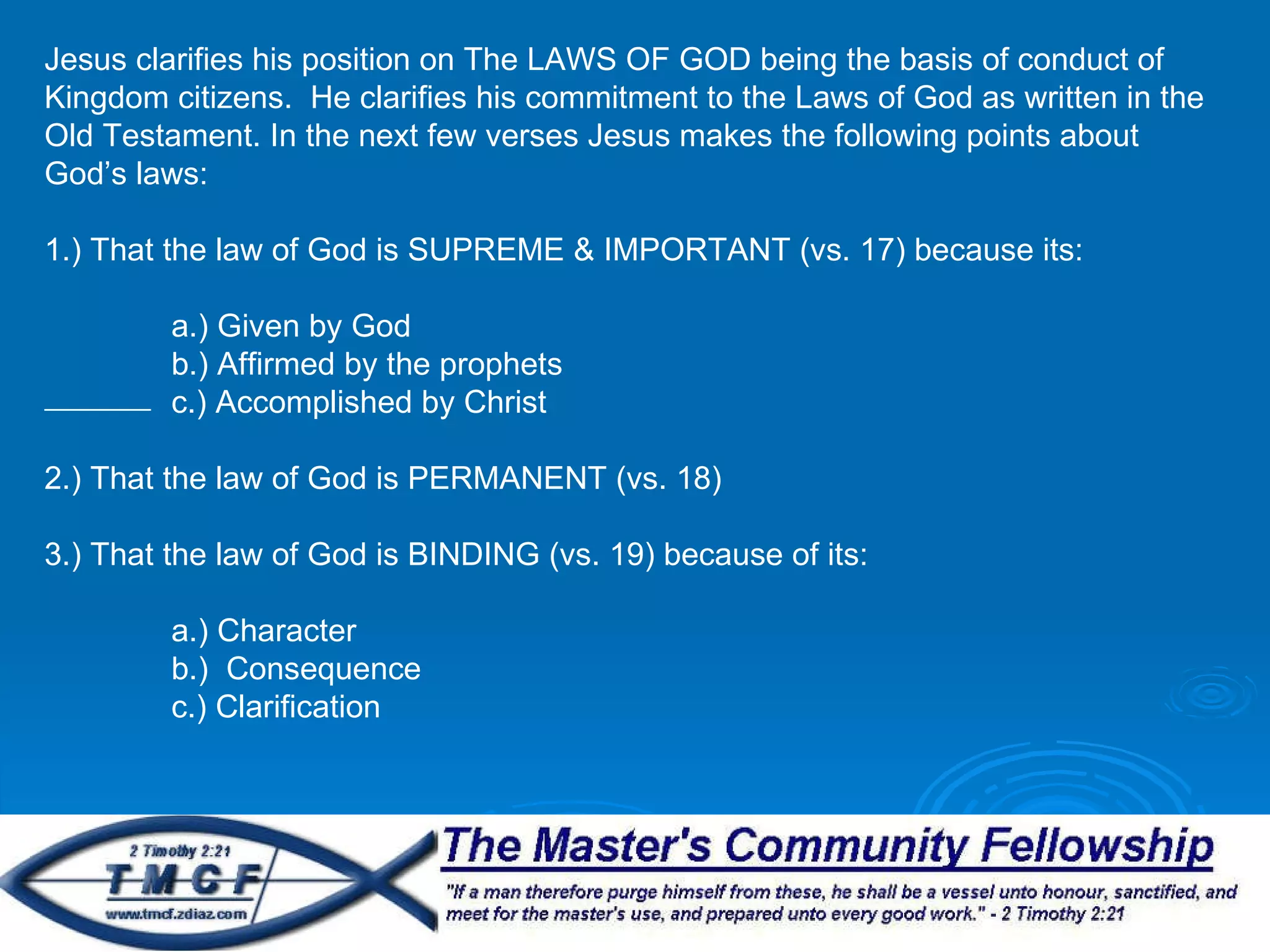 Jesus clarifies his position on The LAWS OF GOD being the basis of conduct of Kingdom citizens.  He clarifies his commitment to the Laws of God as written in the Old Testament. In the next few verses Jesus makes the following points about God’s laws: 1.) That the law of God is SUPREME & IMPORTANT (vs. 17) because its: a.) Given by God b.) Affirmed by the prophets c.) Accomplished by Christ 2.) That the law of God is PERMANENT (vs. 18) 3.) That the law of God is BINDING (vs. 19) because of its: a.) Character b.)  Consequence c.) Clarification 