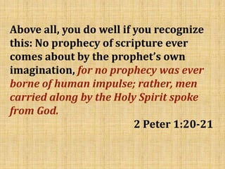 Above all, you do well if you recognize
this: No prophecy of scripture ever
comes about by the prophet’s own
imagination, for no prophecy was ever
borne of human impulse; rather, men
carried along by the Holy Spirit spoke
from God.
2 Peter 1:20-21
 