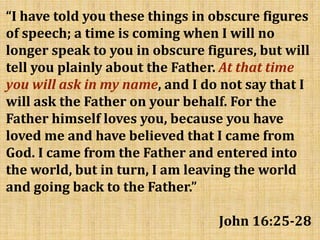 “I have told you these things in obscure figures
of speech; a time is coming when I will no
longer speak to you in obscure figures, but will
tell you plainly about the Father. At that time
you will ask in my name, and I do not say that I
will ask the Father on your behalf. For the
Father himself loves you, because you have
loved me and have believed that I came from
God. I came from the Father and entered into
the world, but in turn, I am leaving the world
and going back to the Father.”
John 16:25-28
 
