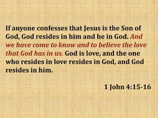 If anyone confesses that Jesus is the Son of
God, God resides in him and he in God. And
we have come to know and to believe the love
that God has in us. God is love, and the one
who resides in love resides in God, and God
resides in him.
1 John 4:15-16
 