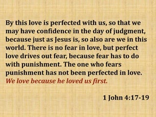 By this love is perfected with us, so that we
may have confidence in the day of judgment,
because just as Jesus is, so also are we in this
world. There is no fear in love, but perfect
love drives out fear, because fear has to do
with punishment. The one who fears
punishment has not been perfected in love.
We love because he loved us first.
1 John 4:17-19
 