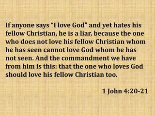 If anyone says “I love God” and yet hates his
fellow Christian, he is a liar, because the one
who does not love his fellow Christian whom
he has seen cannot love God whom he has
not seen. And the commandment we have
from him is this: that the one who loves God
should love his fellow Christian too.
1 John 4:20-21
 