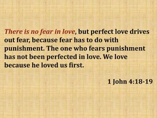 There is no fear in love, but perfect love drives
out fear, because fear has to do with
punishment. The one who fears punishment
has not been perfected in love. We love
because he loved us first.
1 John 4:18-19
 