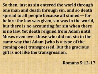 So then, just as sin entered the world through
one man and death through sin, and so death
spread to all people because all sinned— for
before the law was given, sin was in the world,
but there is no accounting for sin when there
is no law. Yet death reigned from Adam until
Moses even over those who did not sin in the
same way that Adam (who is a type of the
coming one) transgressed. But the gracious
gift is not like the transgression.
Romans 5:12-17
 
