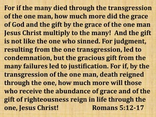 For if the many died through the transgression
of the one man, how much more did the grace
of God and the gift by the grace of the one man
Jesus Christ multiply to the many! And the gift
is not like the one who sinned. For judgment,
resulting from the one transgression, led to
condemnation, but the gracious gift from the
many failures led to justification. For if, by the
transgression of the one man, death reigned
through the one, how much more will those
who receive the abundance of grace and of the
gift of righteousness reign in life through the
one, Jesus Christ! Romans 5:12-17
 