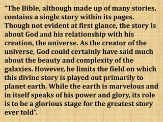 “The Bible, although made up of many stories,
contains a single story within its pages.
Though not evident at first glance, the story is
about God and his relationship with his
creation, the universe. As the creator of the
universe, God could certainly have said much
about the beauty and complexity of the
galaxies. However, he limits the field on which
this divine story is played out primarily to
planet earth. While the earth is marvelous and
in itself speaks of his power and glory, its role
is to be a glorious stage for the greatest story
ever told”.
 
