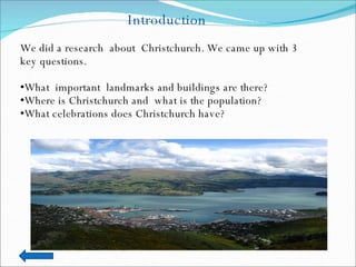 Introduction We did a research  about  Christchurch. We came up with 3 key questions. What  important  landmarks and buildings are there? Where is Christchurch and  what is the population? What celebrations does Christchurch have? 