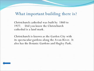 What important building there is? Christchurch cathedral was built by  1860 to 1927.  Did you know the Christchurch cathedral is a land mark. Christchurch is known as the Garden City with its spectacular gardens along the Avon River.  It also has the Botanic Gardens and Hagley Park. 