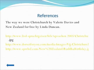 References The way we were Christchurch by Valerie Davies and  New Zealand for free by Linda Duncan. http://www.lisd-sprachrgeisen\bile\spvachen 2005\Christchurch 10 .jpg http://www.dorsetforyou.com/media/images/9/g/Christchurch_1.jpg http://www.spwhsl.com/New%20Zealand/BuddhaBirthday.jpg 