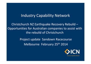 Industry Capability Network
Christchurch NZ Earthquake Recovery Rebuild –
Opportunities for Australian companies to assist with
the rebuild of Christchurch
Project update Sandown Racecourse
Melbourne February 25th 2014

 