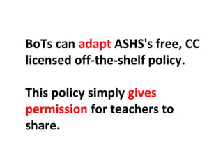 BoTs can adapt ASHS's free, CC 
licensed off-the-shelf policy. 
This policy simply gives 
permission for teachers to 
share. 
 