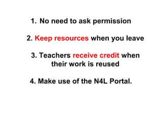 1. No need to ask permission 
2. Keep resources when you leave 
3. Teachers receive credit when 
their work is reused 
4. Make use of the N4L Portal. 
 