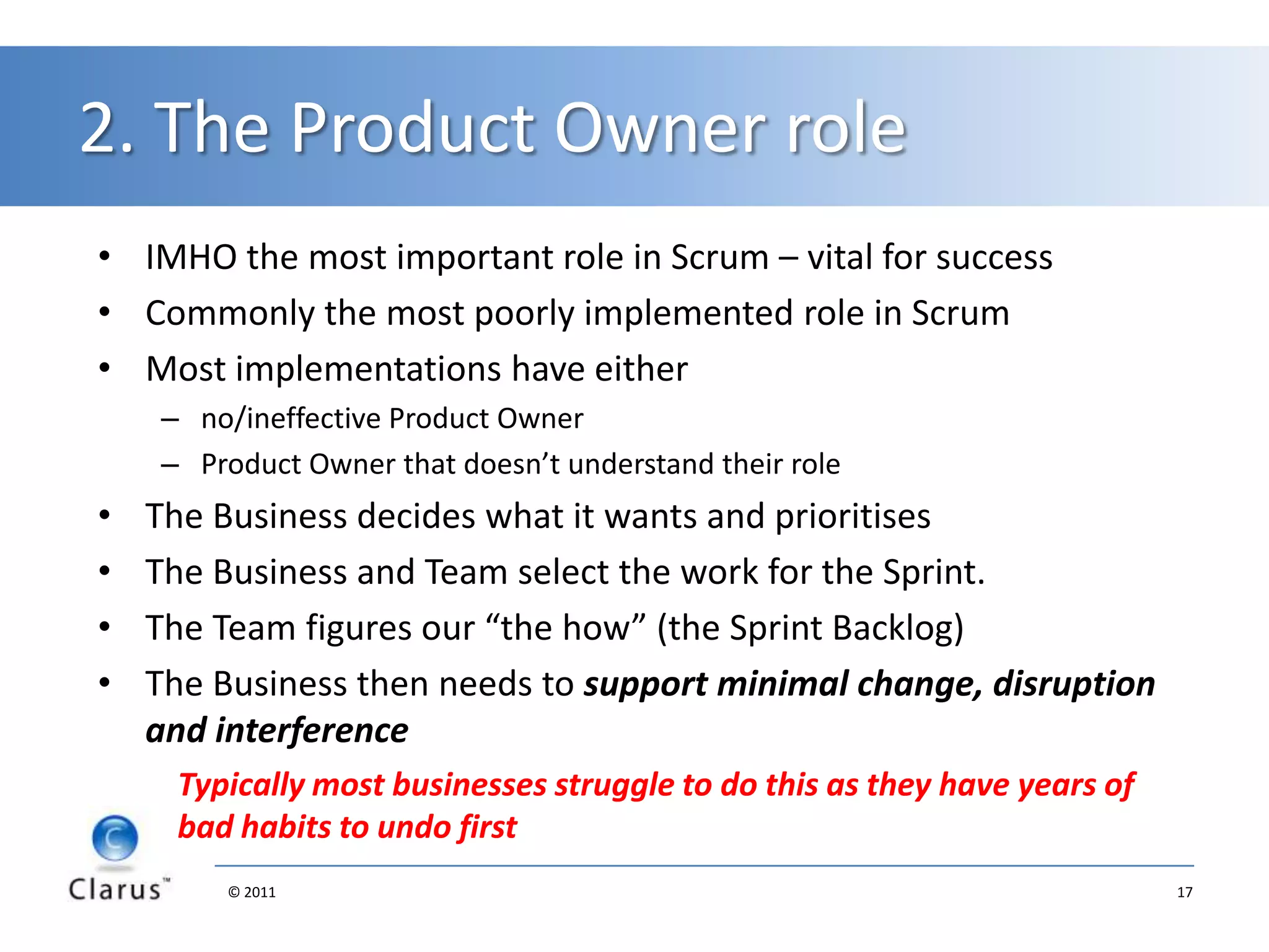 Business: time to face the factsScrum forces the business tostate what is and isn’t important (most struggle)be committed to organisational improvementAsk: What are we in business for? Is it to develop products for the customer or something else?Attention turns to what the customer valuesAnd we start to challenge accepted norms“But that is how we do software projects here!”“Yeah, but does that add value to the customer?”Measurements change: customer satisfaction and cycle timeMust have a customer representative:  effective Product Owner