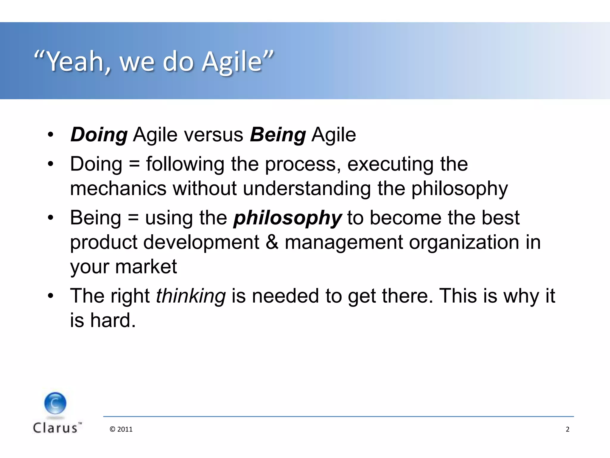 “Yeah, we do Agile”Doing Agile versus Being AgileDoing = following the process, executing the mechanics without understanding the philosophyBeing = using the philosophy to become the best product development & management organization in your marketThe right thinking is needed to get there. This is why it is hard. 