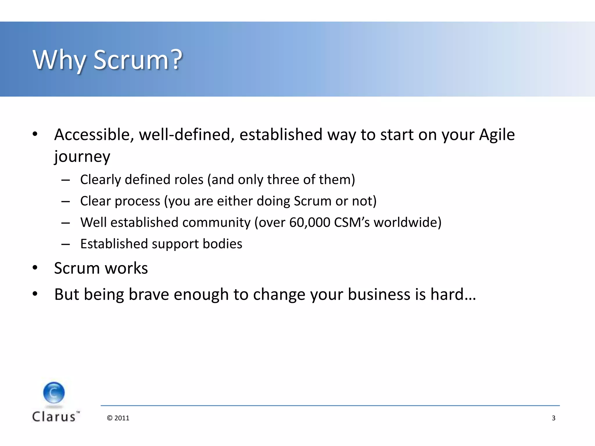 Why Scrum?Accessible, well-defined, established way to start on your Agile journeyClearly defined roles (and only three of them)Clear process (you are either doing Scrum or not)Well established community (over 60,000 CSM’s worldwide)Established support bodiesScrum works But being brave enough to change your business is hard…