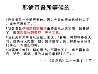 耶稣基督所等候的： 1 我又看见一个新天新地。因为先前的天地已经过去了。海也不再有了。 2 我又看见 圣城新耶路撒冷 由神那里从天而降，预备好了，就 如新妇妆饰整齐，等候丈夫。 3 我听见有大声音从宝座出来说：“看哪，神的帐幕在人间。他要与人同住，他们要作他的子民，神要亲自与他们同在，作他们的神。 4 神要擦去他们一切的眼泪。不再有死亡，也不再有悲哀，哭号，疼痛，因为以前的事都过去了。” —— 《启示录》二十一章 1~4 节 