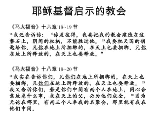 耶稣基督启示的教会 《马太福音》十六章 18~19 节 18 我还告诉你：“你是彼得，我要把我的教会建造在这磐石上，阴间的权柄，不能胜过他。 19 我要把天国的钥匙给你。凡 你 在地上所捆绑的，在天上也要捆绑。凡 你 在地上所释放的，在天上也要释放。” 《马太福音》十八章 18~20 节 18 我实在告诉你们，凡 你们 在地上所捆绑的，在天上也要捆绑。凡 你们 在地上所释放的，在天上也要释放。 19 我又告诉你们，若是你们中间有两个人在地上，同心合意地求什么事，我在天上的父，必为他们成全。 20 因为无论在哪里，有两三个人奉我的名聚会，那里就有我在他们中间。 