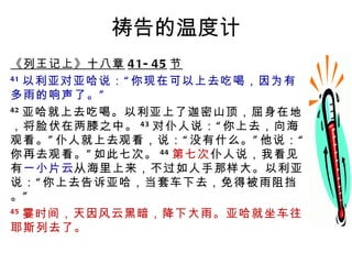 祷告的温度计 《列王记上》十八章 41-45 节 41 以利亚对亚哈说：“你现在可以上去吃喝，因为有多雨的响声了。” 42 亚哈就上去吃喝。以利亚上了迦密山顶，屈身在地，将脸伏在两膝之中。 43 对仆人说：“你上去，向海观看。”仆人就上去观看，说：“没有什么。”他说：“你再去观看。”如此七次。 44 第七次 仆人说，我看见有 一小片云 从海里上来，不过如人手那样大。以利亚说：“你上去告诉亚哈，当套车下去，免得被雨阻挡。” 45 霎时间，天因风云黑暗，降下大雨。亚哈就坐车往耶斯列去了。 